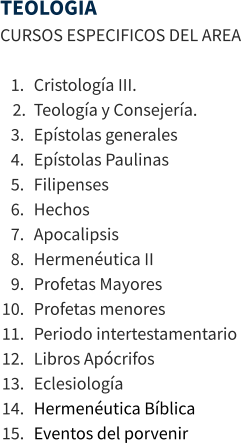 TEOLOGIA CURSOS ESPECIFICOS DEL AREA  	1.	Cristología III. 	2.	Teología y Consejería. 	3.	Epístolas generales 	4.	Epístolas Paulinas 	5.	Filipenses 	6.	Hechos 	7.	Apocalipsis 	8.	Hermenéutica II 	9.	Profetas Mayores 	10.	Profetas menores 	11.	Periodo intertestamentario 	12.	Libros Apócrifos 	13.	Eclesiología 	14.	Hermenéutica Bíblica 	15.	Eventos del porvenir