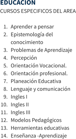 EDUCACION CURSOS ESPECIFICOS DEL AREA  	1.	Aprender a pensar 	2.	Epistemología del conocimiento 	3.	Problemas de Aprendizaje 	4.	Percepción 	5.	Orientación Vocacional. 	6.	Orientación profesional. 	7.	Planeación Educativa 	8.	Lenguaje y comunicación 	9.	Ingles I 	10.	Ingles II 	11.	Ingles III 	12.	Modelos Pedagógicos 	13.	Herramientas educativas 	14.	Enseñanza -Aprendizaje