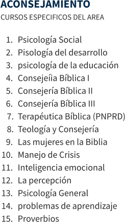 ACONSEJAMIENTO CURSOS ESPECIFICOS DEL AREA  	1.	Psicología Social 	2.	Pisología del desarrollo 	3.	psicología de la educación 	4.	Consejeíia Bíblica I 	5.	Consejería Bíblica II 	6.	Consejería Bíblica III 	7.	Terapéutica Bíblica (PNPRD) 	8.	Teología y Consejería 	9.	Las mujeres en la Biblia 	10.	Manejo de Crisis 	11.	Inteligencia emocional 	12.	La percepción 	13.	Psicología General 	14.	problemas de aprendizaje 	15.	Proverbios
