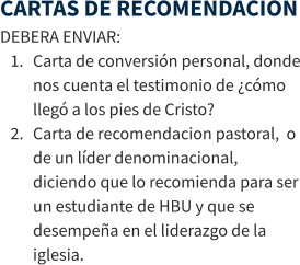 CARTAS DE RECOMENDACION DEBERA ENVIAR: 	1.	Carta de conversión personal, donde nos cuenta el testimonio de ¿cómo llegó a los pies de Cristo? 	2.	Carta de recomendacion pastoral,  o de un líder denominacional, diciendo que lo recomienda para ser un estudiante de HBU y que se desempeña en el liderazgo de la iglesia.