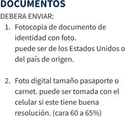DOCUMENTOS DEBERA ENVIAR: 	1.	Fotocopia de documento de identidad con foto.puede ser de los Estados Unidos o del país de origen. 	2.	Foto digital tamaño pasaporte o carnet. puede ser tomada con el celular si este tiene buena resolución. (cara 60 a 65%)