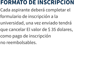 FORMATO DE INSCRIPCION Cada aspirante deberá completar el formulario de inscripción a la universidad, una vez enviado tendrá que cancelar El valor de $ 35 dolares, como pago de inscripción                                        no reembolsables.