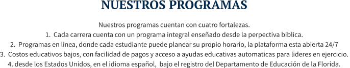 NUESTROS PROGRAMAS Nuestros programas cuentan con cuatro fortalezas.  1.  Cada carrera cuenta con un programa integral enseñado desde la perpectiva biblica. 2.  Programas en linea, donde cada estudiante puede planear su propio horario, la plataforma esta abierta 24/7  3.  Costos educativos bajos, con facilidad de pagos y acceso a ayudas educativas automaticas para lideres en ejercicio.  4. desde los Estados Unidos, en el idioma español,  bajo el registro del Departamento de Educación de la Florida.
