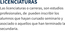 LICENCIATURAS Las licenciaturas o carreras, son estudios profesionales, de  pueden inscribir los alumnos que hayan cursado seminario y asociado o aquellos que han terminado la secundaria.