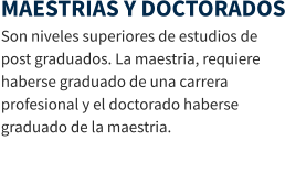 MAESTRIAS Y DOCTORADOS Son niveles superiores de estudios de post graduados. La maestria, requiere haberse graduado de una carrera profesional y el doctorado haberse graduado de la maestria.