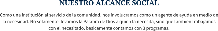 NUESTRO ALCANCE SOCIAL Como una institución al servicio de la comunidad, nos involucramos como un agente de ayuda en medio de la necesidad. No solamente llevamos la Palabra de Dios a quien la necesita, sino que tambien trabajamos con el necesitado. basicamente contamos con 3 programas.