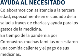 AYUDA AL NECESITADO Colaboramos con asistencia a la tercera edad, especialmente en el cuidado de la salud a traves de charlas y ayuda para los gastos de la medicina. En tiempo de la pandemia por Coronavirus muchas familias necesitaron una comida caliente y el pago de sus medicinas.