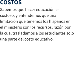 COSTOS Sabemos que hacer educación es costoso, y entendemos que una limitación que tenemos los hispanos en el ministerio son los recursos, razón por la cual trasladamos a los estudiantes solo una parte del costo educativo.
