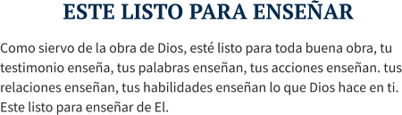 ESTE LISTO PARA ENSEÑAR Como siervo de la obra de Dios, esté listo para toda buena obra, tu testimonio enseña, tus palabras enseñan, tus acciones enseñan. tus relaciones enseñan, tus habilidades enseñan lo que Dios hace en ti. Este listo para enseñar de El.