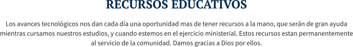 RECURSOS EDUCATIVOS Los avances tecnológicos nos dan cada día una oportunidad mas de tener recursos a la mano, que serán de gran ayuda mientras cursamos nuestros estudios, y cuando estemos en el ejercicio ministerial. Estos recursos estan permanentemente al servicio de la comunidad. Damos gracias a Dios por ellos.