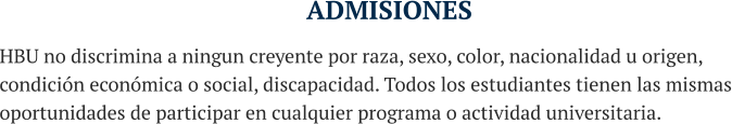 ADMISIONES HBU no discrimina a ningun creyente por raza, sexo, color, nacionalidad u origen, condición económica o social, discapacidad. Todos los estudiantes tienen las mismas oportunidades de participar en cualquier programa o actividad universitaria.