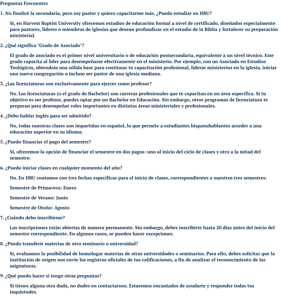 Preguntas Frecuentes 1. No finalicé la secundaria, pero soy pastor y quiero capacitarme más. ¿Puedo estudiar en HBU? Sí, en Harvest Baptist University ofrecemos estudios de educación formal a nivel de certificado, diseñados especialmente para pastores, líderes o miembros de iglesias que desean profundizar en el estudio de la Biblia y fortalecer su preparación ministerial. 2. ¿Qué significa "Grado de Asociado"? El grado de asociado es el primer nivel universitario o de educación postsecundaria, equivalente a un nivel técnico. Este grado capacita al líder para desempeñarse efectivamente en el ministerio. Por ejemplo, con un Asociado en Estudios Teológicos, obtendrás una sólida base para continuar tu capacitación profesional, liderar ministerios en la iglesia, iniciar una nueva congregación o incluso ser pastor de una iglesia mediana. 3. ¿Las licenciaturas son exclusivamente para ejercer como profesor? No. Las licenciaturas (o el grado de Bachelor) son carreras profesionales que te capacitan en un área específica. Si tu objetivo es ser profesor, puedes optar por un Bachelor en Educación. Sin embargo, otros programas de licenciatura te preparan para desempeñar roles importantes en distintas áreas ministeriales y profesionales. 4. ¿Debo hablar inglés para ser admitido? No, todas nuestras clases son impartidas en español, lo que permite a estudiantes hispanohablantes acceder a una educación superior en su idioma. 5. ¿Puedo financiar el pago del semestre? Sí, ofrecemos la opción de financiar el semestre en dos pagos: uno al inicio del ciclo de clases y otro a la mitad del semestre. 6. ¿Puedo iniciar clases en cualquier momento del año? No. En HBU contamos con tres fechas específicas para el inicio de clases, correspondientes a nuestros tres semestres: Semestre de Primavera: Enero Semestre de Verano: Junio Semestre de Otoño: Agosto 7. ¿Cuándo debo inscribirme? Las inscripciones están abiertas de manera permanente. Sin embargo, debes inscribirte hasta 20 días antes del inicio del semestre correspondiente. En algunos casos, se pueden hacer excepciones. 8. ¿Puedo transferir materias de otro seminario o universidad? Sí, evaluamos la posibilidad de homologar materias de otras universidades o seminarios. Para ello, debes solicitar que la institución de origen nos envíe los registros oficiales de tus calificaciones, a fin de analizar el reconocimiento de las asignaturas. 9. ¿Qué puedo hacer si tengo otras preguntas? Si tienes alguna otra duda, no dudes en contactarnos. Estaremos encantados de ayudarte y responder todas tus inquietudes.
